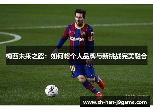 梅西未来之路:如何将个人品牌与新挑战完美融合 梅西未来之路:如何将个人品牌与新挑战完美融合