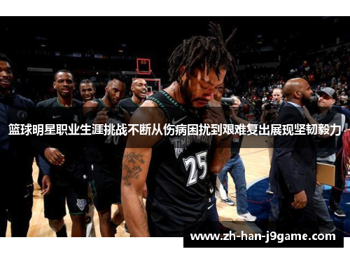 篮球明星职业生涯挑战不断从伤病困扰到艰难复出展现坚韧毅力 篮球明星职业生涯挑战不断从伤病困扰到艰难复出展现坚韧毅力