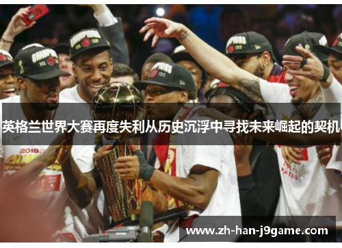 英格兰世界大赛再度失利从历史沉浮中寻找未来崛起的契机 英格兰世界大赛再度失利从历史沉浮中寻找未来崛起的契机