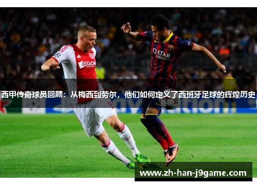 西甲传奇球员回顾：从梅西到劳尔，他们如何定义了西班牙足球的辉煌历史