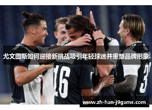 尤文图斯如何迎接新挑战吸引年轻球迷并重塑品牌形象